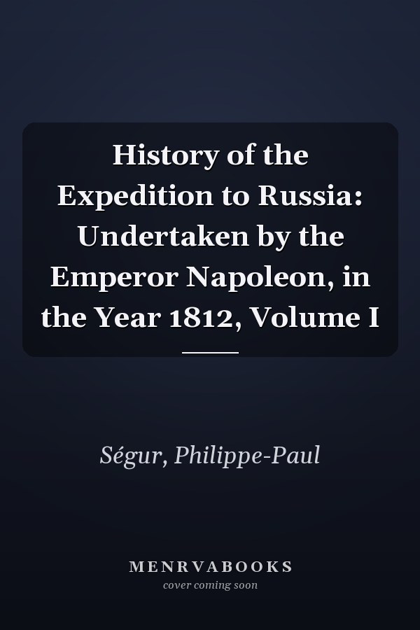 History of the Expedition to Russia: Undertaken by the Emperor Napoleon, in the Year 1812, Volume I