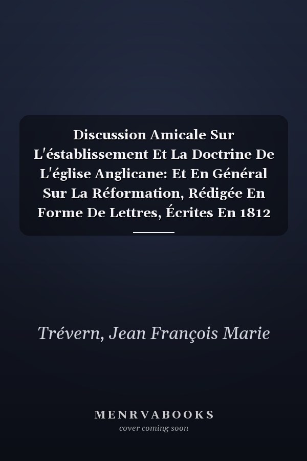 Discussion Amicale Sur L'éstablissement Et La Doctrine De L'église Anglicane: Et En Général Sur La Réformation, Rédigée En Forme De Lettres, Écrites En 1812 Et 1813, Volume 1 (French Edition)