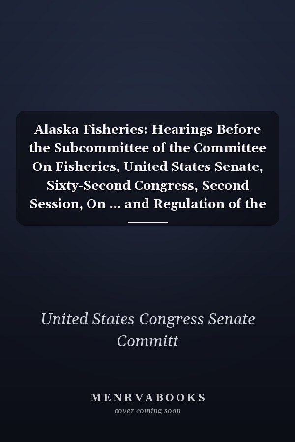 Alaska Fisheries: Hearings Before the Subcommittee of the Committee On Fisheries, United States Senate, Sixty-Second Congress, Second Session, On ... and Regulation of the Fisheries of Alaska