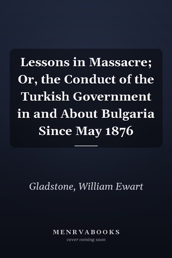 Lessons in Massacre; Or, the Conduct of the Turkish Government in and About Bulgaria Since May 1876
