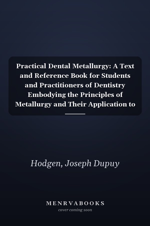 Practical Dental Metallurgy: A Text and Reference Book for Students and Practitioners of Dentistry Embodying the Principles of Metallurgy and Their Application to Dentistry Including Experiments