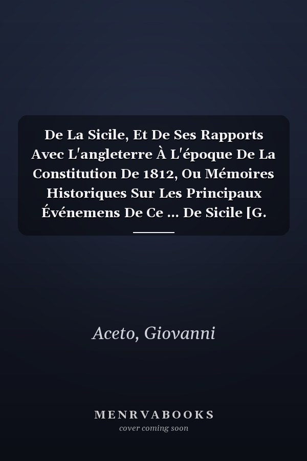 De La Sicile, Et De Ses Rapports Avec L'angleterre À L'époque De La Constitution De 1812, Ou Mémoires Historiques Sur Les Principaux Événemens De Ce ... De Sicile [G. Aceto]. (French Edition)