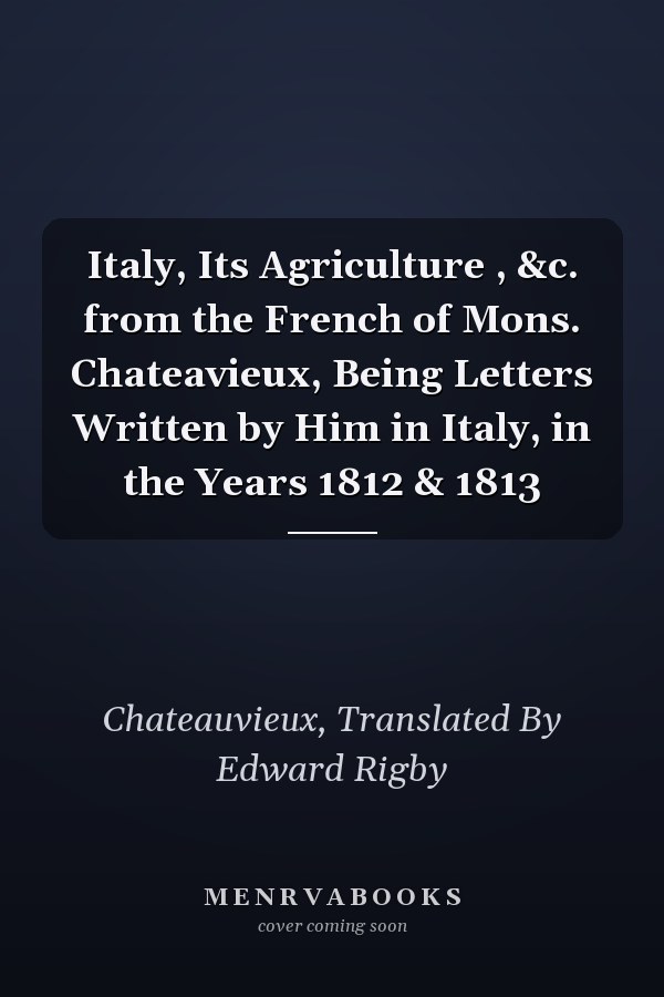 Italy, Its Agriculture , &c. from the French of Mons. Chateavieux, Being Letters Written by Him in Italy, in the Years 1812 & 1813