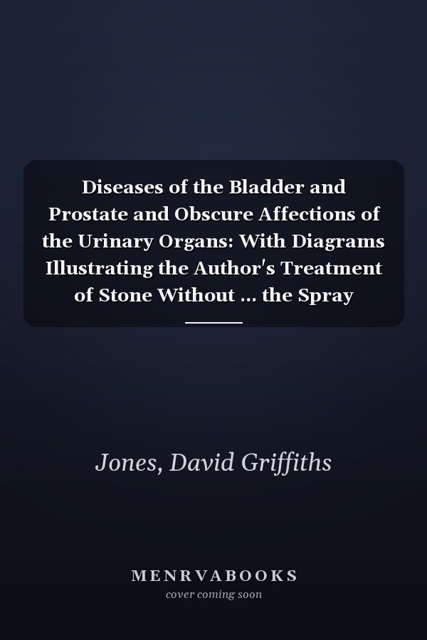Diseases of the Bladder and Prostate and Obscure Affections of the Urinary Organs: With Diagrams Illustrating the Author's Treatment of Stone Without ... the Spray Treatment Given Up As Chronic and