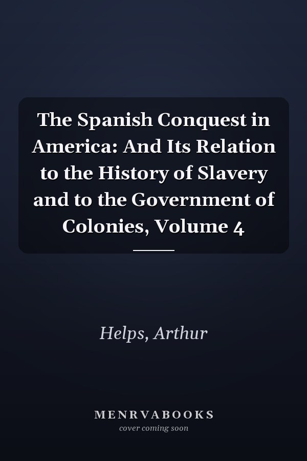 The Spanish Conquest in America: And Its Relation to the History of Slavery and to the Government of Colonies, Volume 4