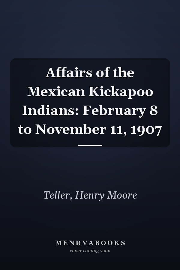 Affairs of the Mexican Kickapoo Indians: February 8 to November 11, 1907