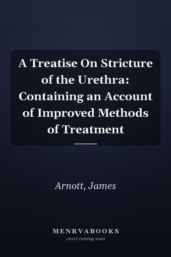 A Treatise On Stricture of the Urethra: Containing an Account of Improved Methods of Treatment