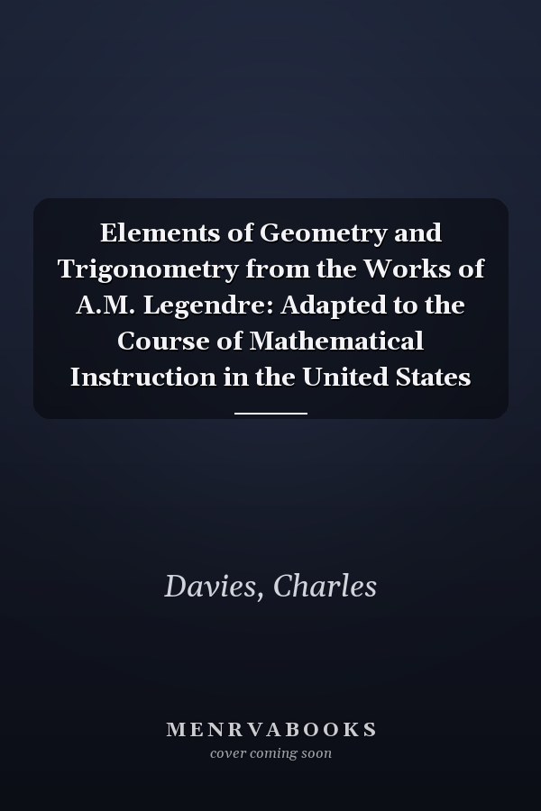Elements of Geometry and Trigonometry from the Works of A.M. Legendre: Adapted to the Course of Mathematical Instruction in the United States