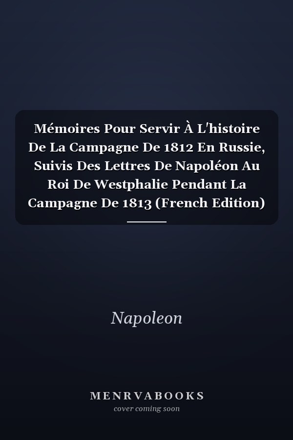 Mémoires Pour Servir À L'histoire De La Campagne De 1812 En Russie, Suivis Des Lettres De Napoléon Au Roi De Westphalie Pendant La Campagne De 1813 (French Edition)