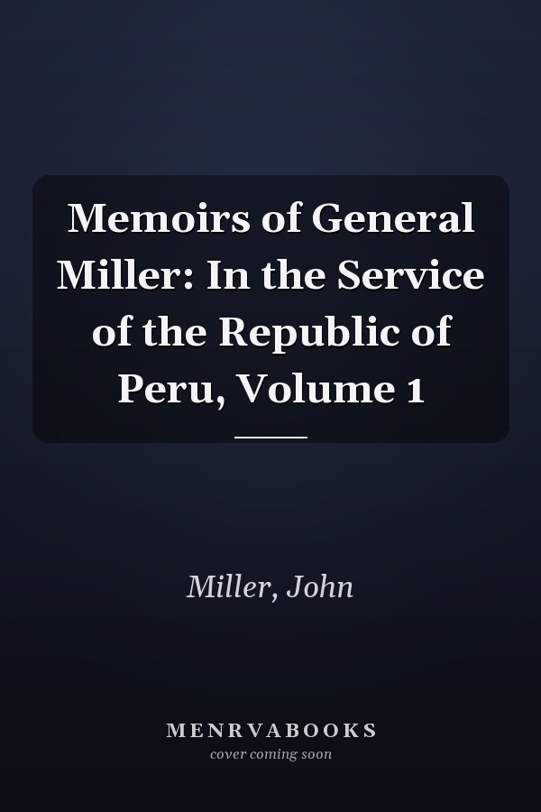 Memoirs of General Miller: In the Service of the Republic of Peru, Volume 1