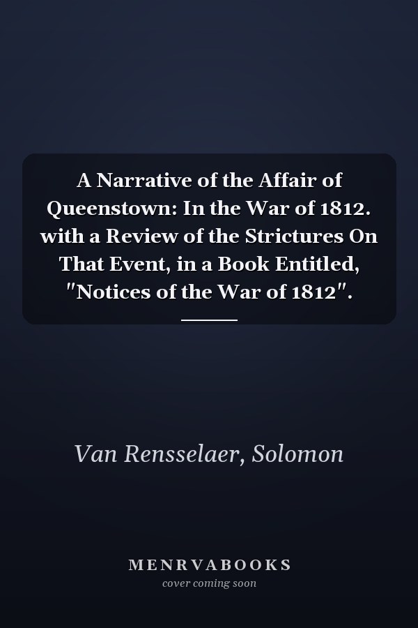 A Narrative of the Affair of Queenstown: In the War of 1812. with a Review of the Strictures On That Event, in a Book Entitled, "Notices of the War of 1812".