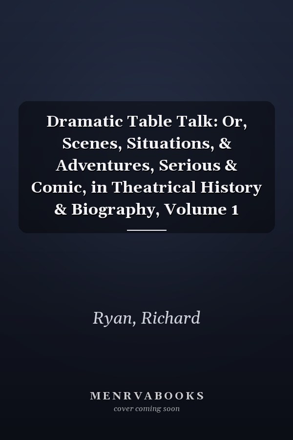 Dramatic Table Talk: Or, Scenes, Situations, & Adventures, Serious & Comic, in Theatrical History & Biography, Volume 1