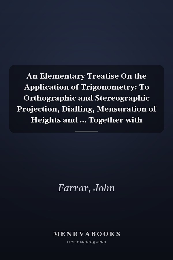 An Elementary Treatise On the Application of Trigonometry: To Orthographic and Stereographic Projection, Dialling, Mensuration of Heights and ... Together with Logorithmic and Other Tables :