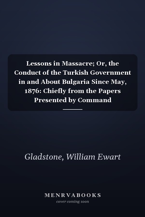 Lessons in Massacre; Or, the Conduct of the Turkish Government in and About Bulgaria Since May, 1876: Chiefly from the Papers Presented by Command
