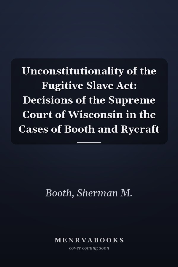 Unconstitutionality of the Fugitive Slave Act: Decisions of the Supreme Court of Wisconsin in the Cases of Booth and Rycraft