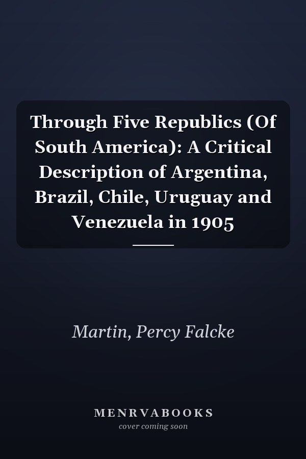 Through Five Republics (Of South America): A Critical Description of Argentina, Brazil, Chile, Uruguay and Venezuela in 1905