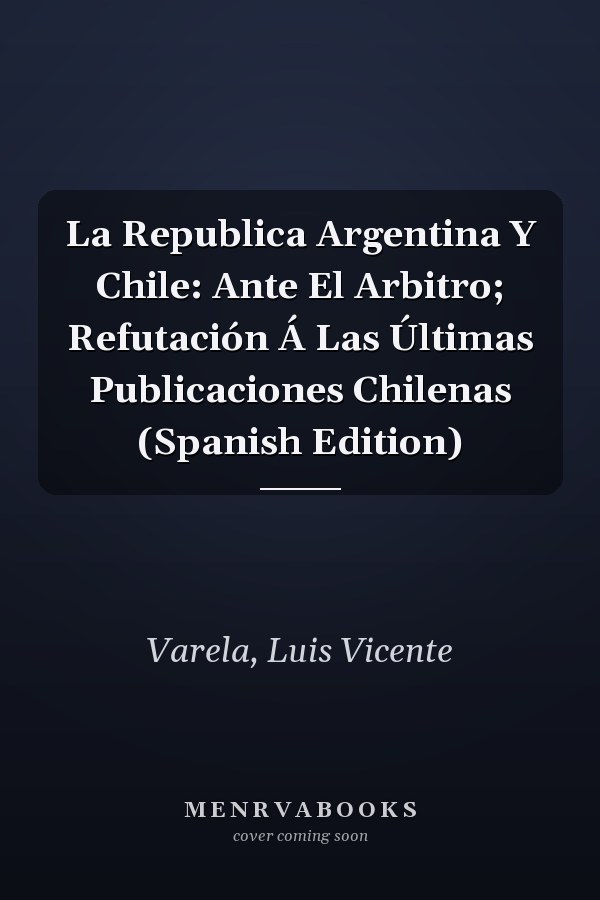 La Republica Argentina Y Chile: Ante El Arbitro; Refutación Á Las Últimas Publicaciones Chilenas (Spanish Edition)