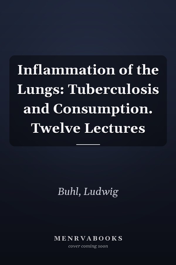 Inflammation of the Lungs: Tuberculosis and Consumption. Twelve Lectures