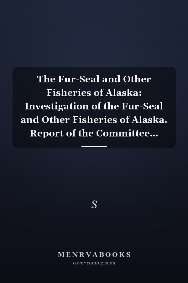 The Fur-Seal and Other Fisheries of Alaska: Investigation of the Fur-Seal and Other Fisheries of Alaska. Report of the Committee...