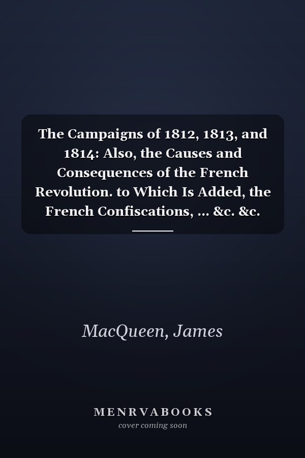 The Campaigns of 1812, 1813, and 1814: Also, the Causes and Consequences of the French Revolution. to Which Is Added, the French Confiscations, ... &c. &c. from 1793, Till 1814, Volume 1