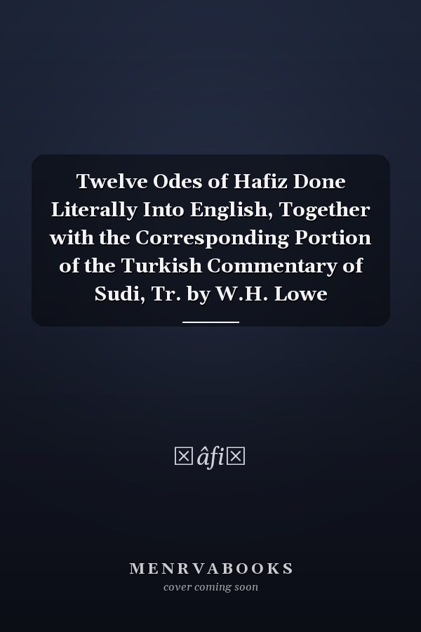 Twelve Odes of Hafiz Done Literally Into English, Together with the Corresponding Portion of the Turkish Commentary of Sudi, Tr. by W.H. Lowe