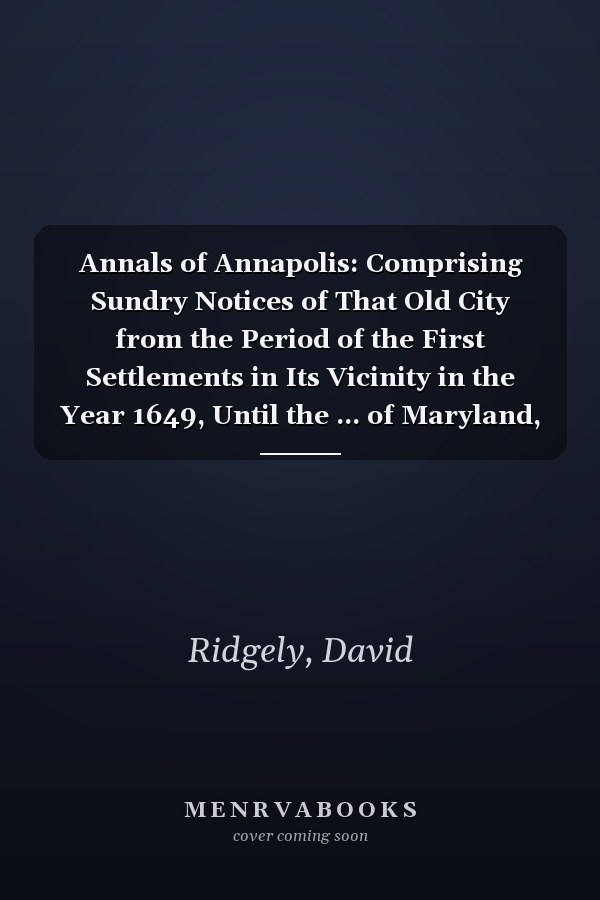 Annals of Annapolis: Comprising Sundry Notices of That Old City from the Period of the First Settlements in Its Vicinity in the Year 1649, Until the ... of Maryland, Derived from Early Records, Publ