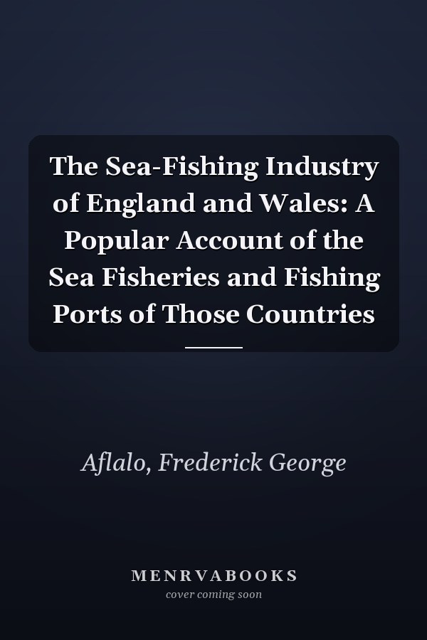 The Sea-Fishing Industry of England and Wales: A Popular Account of the Sea Fisheries and Fishing Ports of Those Countries