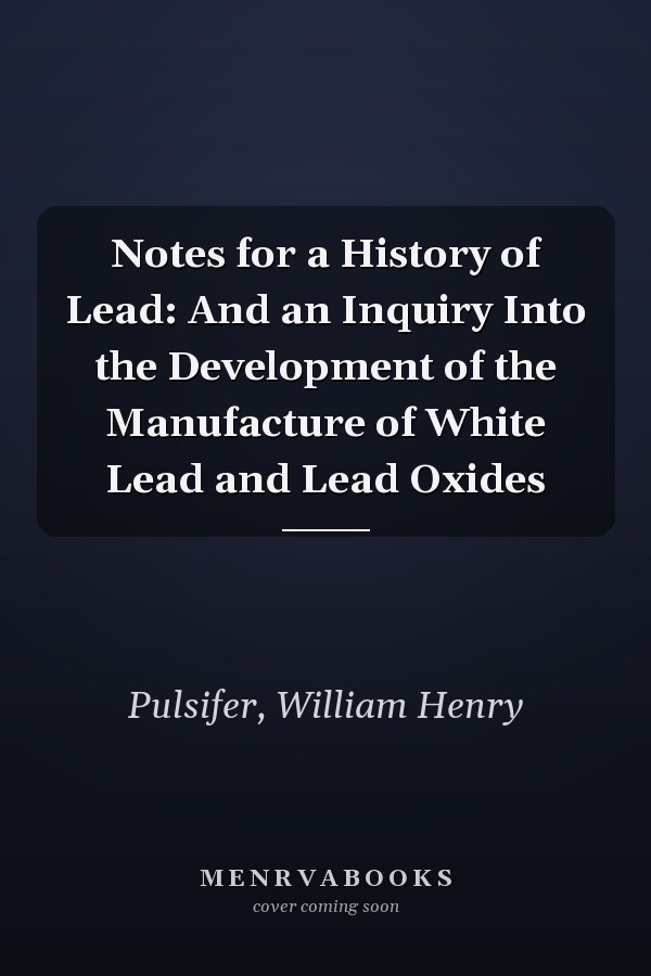 Notes for a History of Lead: And an Inquiry Into the Development of the Manufacture of White Lead and Lead Oxides