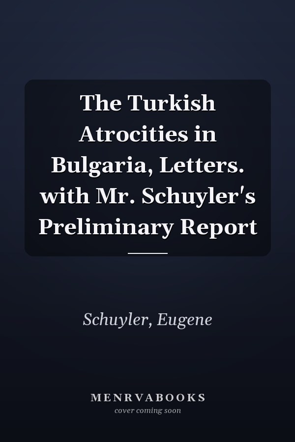 The Turkish Atrocities in Bulgaria, Letters. with Mr. Schuyler's Preliminary Report