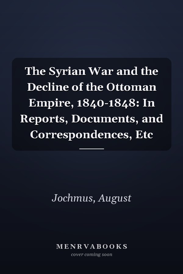 The Syrian War and the Decline of the Ottoman Empire, 1840-1848: In Reports, Documents, and Correspondences, Etc