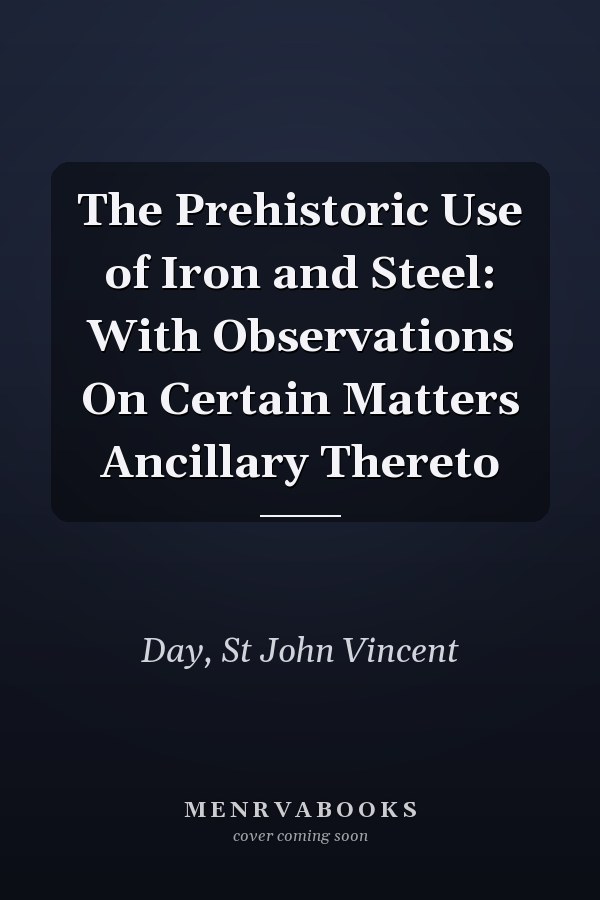 The Prehistoric Use of Iron and Steel: With Observations On Certain Matters Ancillary Thereto