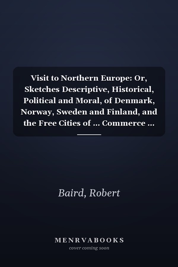 Visit to Northern Europe: Or, Sketches Descriptive, Historical, Political and Moral, of Denmark, Norway, Sweden and Finland, and the Free Cities of ... Commerce ... Arts and Sciences ... and R