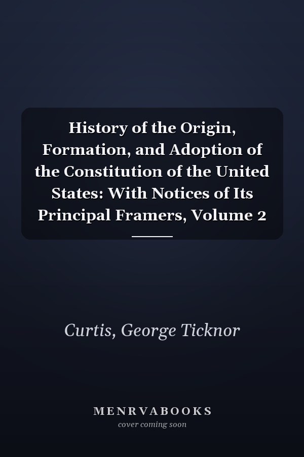 History of the Origin, Formation, and Adoption of the Constitution of the United States: With Notices of Its Principal Framers, Volume 2