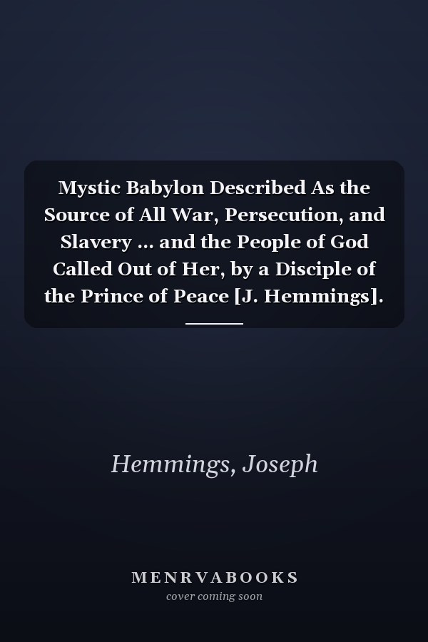 Mystic Babylon Described As the Source of All War, Persecution, and Slavery ... and the People of God Called Out of Her, by a Disciple of the Prince of Peace [J. Hemmings].