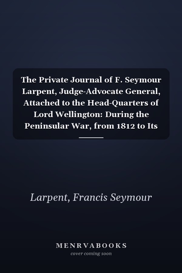 The Private Journal of F. Seymour Larpent, Judge-Advocate General, Attached to the Head-Quarters of Lord Wellington: During the Peninsular War, from 1812 to Its Close, Volume 1