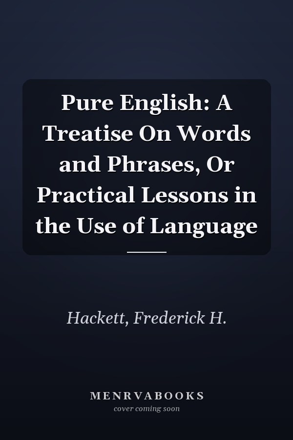 Pure English: A Treatise On Words and Phrases, Or Practical Lessons in the Use of Language
