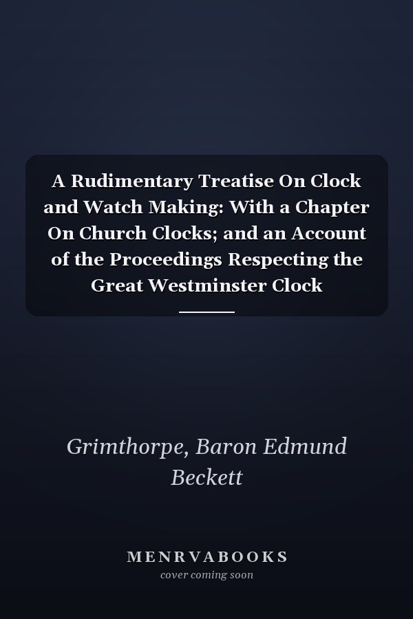 A Rudimentary Treatise On Clock and Watch Making: With a Chapter On Church Clocks; and an Account of the Proceedings Respecting the Great Westminster Clock
