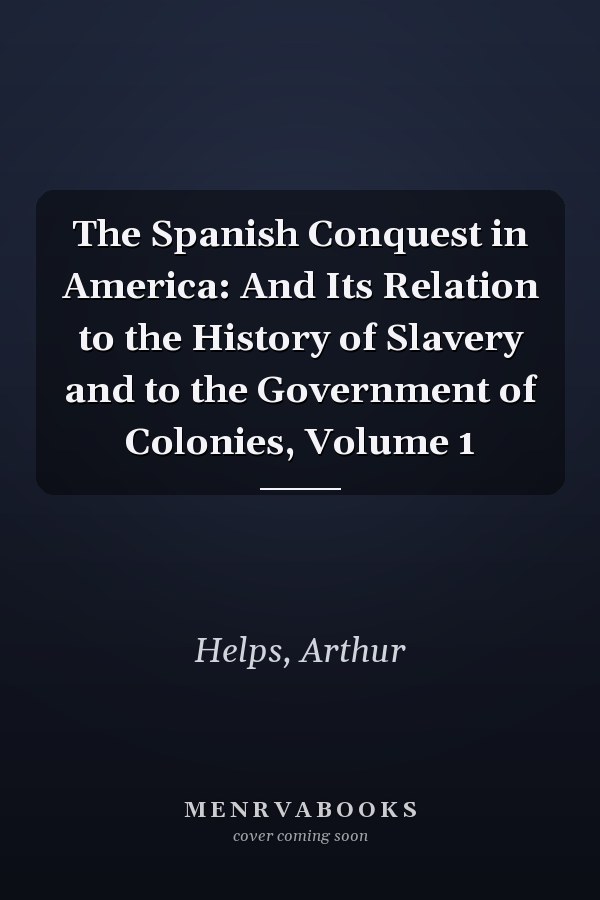 The Spanish Conquest in America: And Its Relation to the History of Slavery and to the Government of Colonies, Volume 1