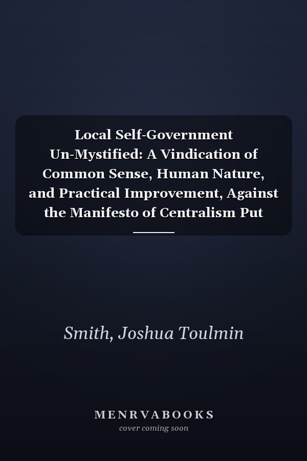 Local Self-Government Un-Mystified: A Vindication of Common Sense, Human Nature, and Practical Improvement, Against the Manifesto of Centralism Put Forth at the Social Science Association, 1857