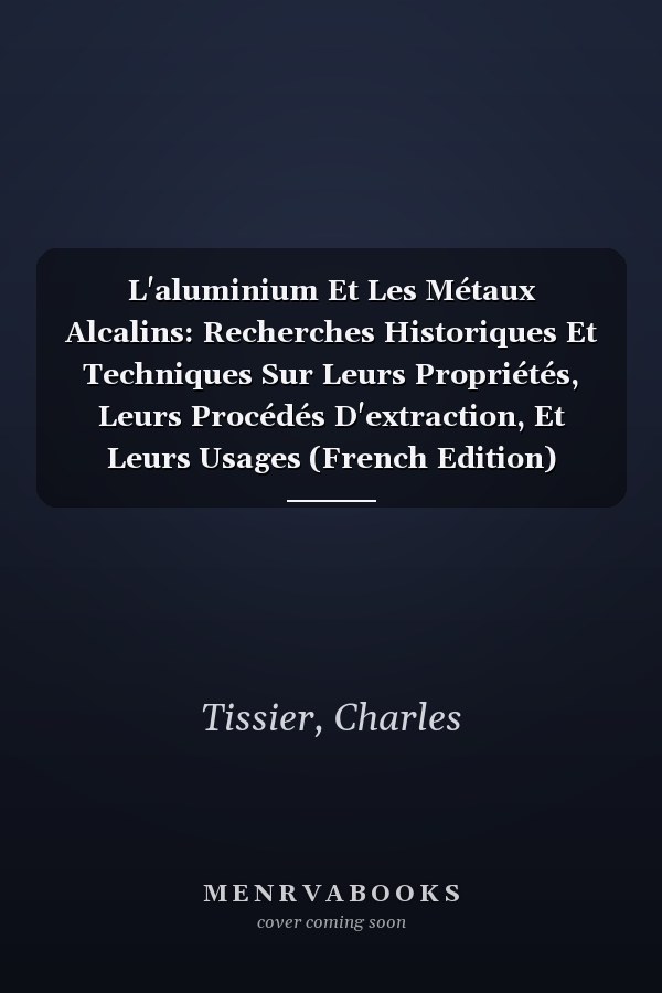 L'aluminium Et Les Métaux Alcalins: Recherches Historiques Et Techniques Sur Leurs Propriétés, Leurs Procédés D'extraction, Et Leurs Usages (French Edition)