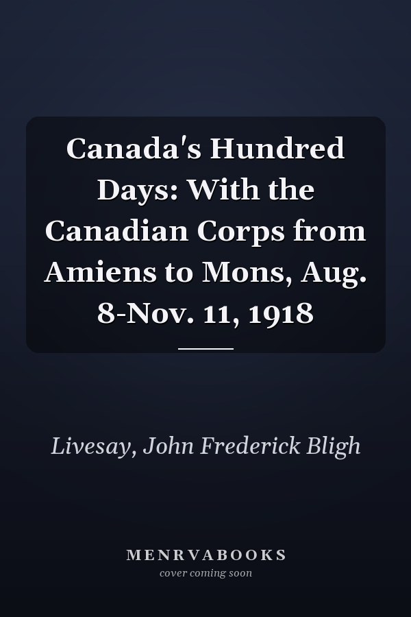 Canada's Hundred Days: With the Canadian Corps from Amiens to Mons, Aug. 8-Nov. 11, 1918