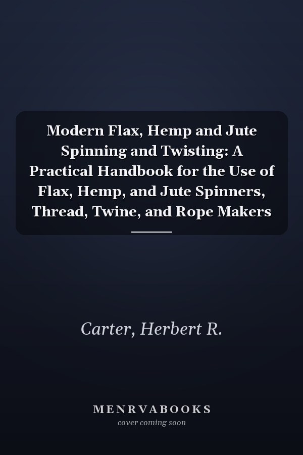 Modern Flax, Hemp and Jute Spinning and Twisting: A Practical Handbook for the Use of Flax, Hemp, and Jute Spinners, Thread, Twine, and Rope Makers