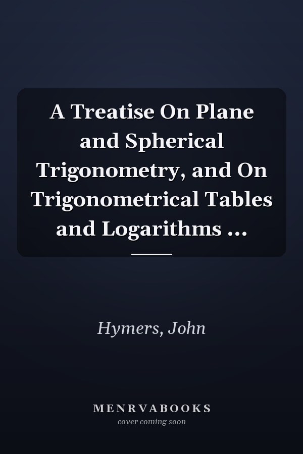 A Treatise On Plane and Spherical Trigonometry, and On Trigonometrical Tables and Logarithms ...