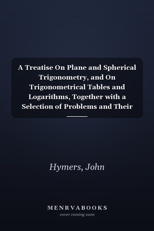 A Treatise On Plane and Spherical Trigonometry, and On Trigonometrical Tables and Logarithms, Together with a Selection of Problems and Their Solutions