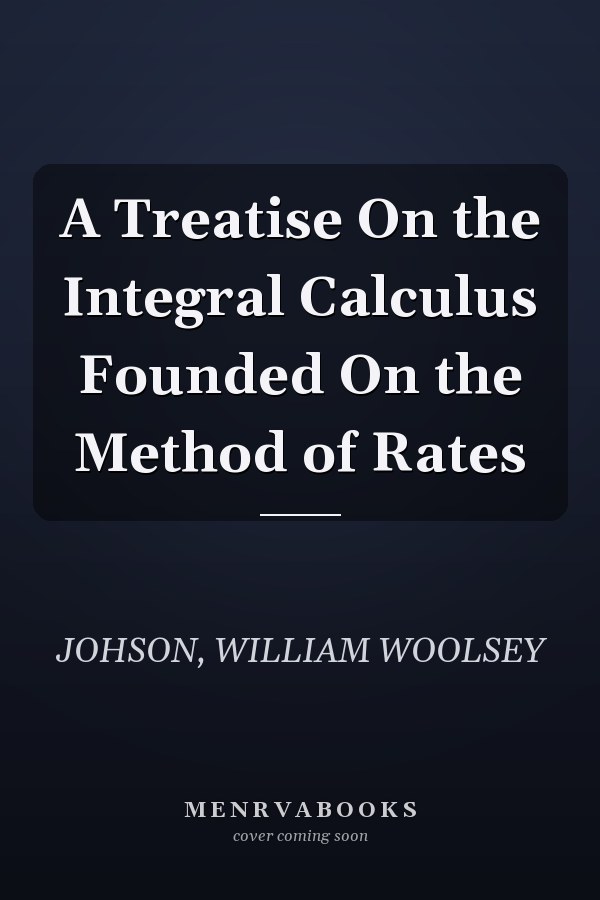 A Treatise On the Integral Calculus Founded On the Method of Rates