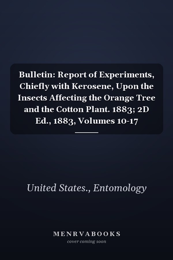 Bulletin: Report of Experiments, Chiefly with Kerosene, Upon the Insects Affecting the Orange Tree and the Cotton Plant. 1883; 2D Ed., 1883, Volumes 10-17