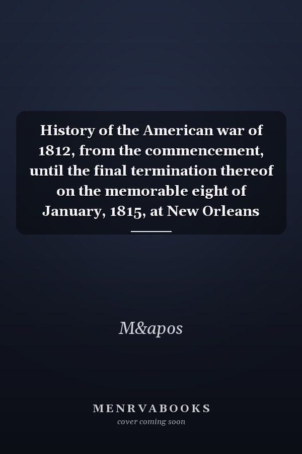History of the American war of 1812, from the commencement, until the final termination thereof on the memorable eight of January, 1815, at New Orleans