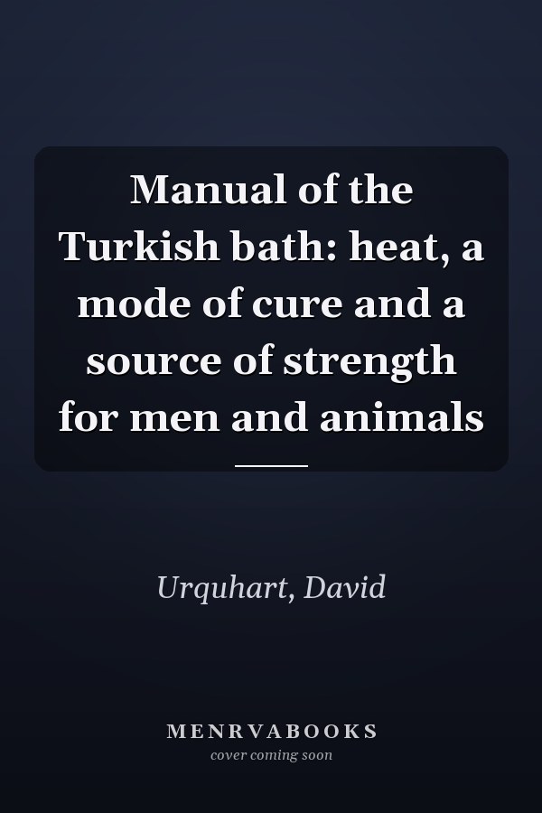 Manual of the Turkish bath: heat, a mode of cure and a source of strength for men and animals