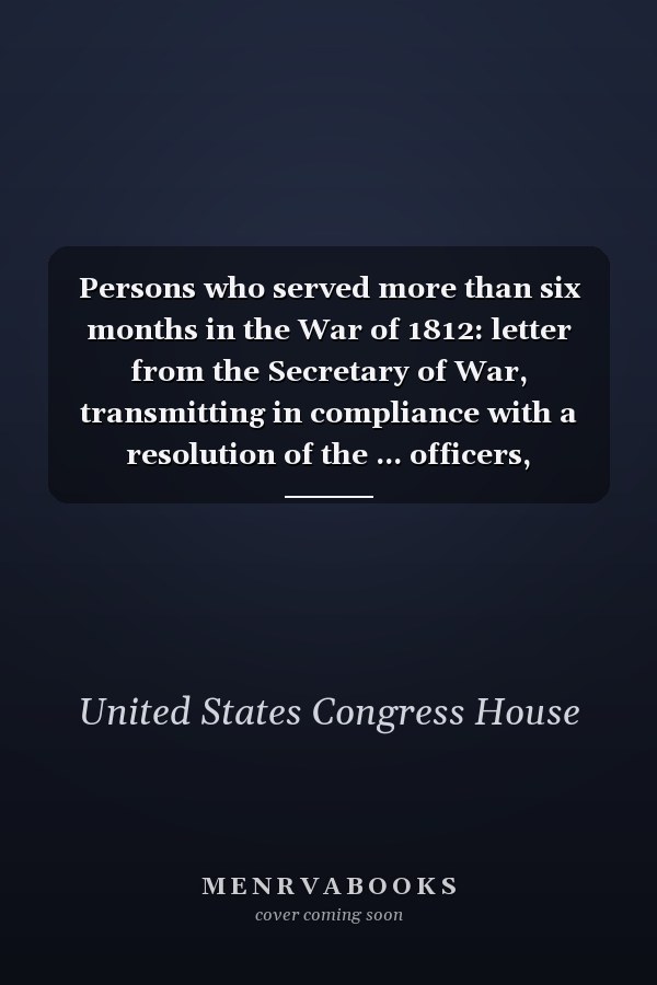Persons who served more than six months in the War of 1812: letter from the Secretary of War, transmitting in compliance with a resolution of the ... officers, privates, &c., who serve