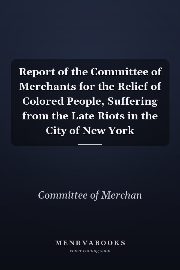 Report of the Committee of Merchants for the Relief of Colored People, Suffering from the Late Riots in the City of New York